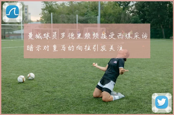 曼城球员罗德里频频接受西媒采访暗示对皇马的向往引发关注