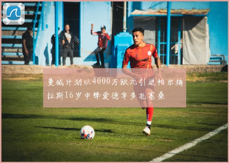 曼城计划以4000万欧元引进帕尔梅拉斯16岁中锋爱德华多孔塞桑