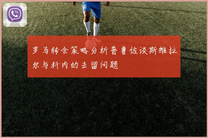 罗马转会策略分析普鲁佐谈斯维拉尔与科内的去留问题