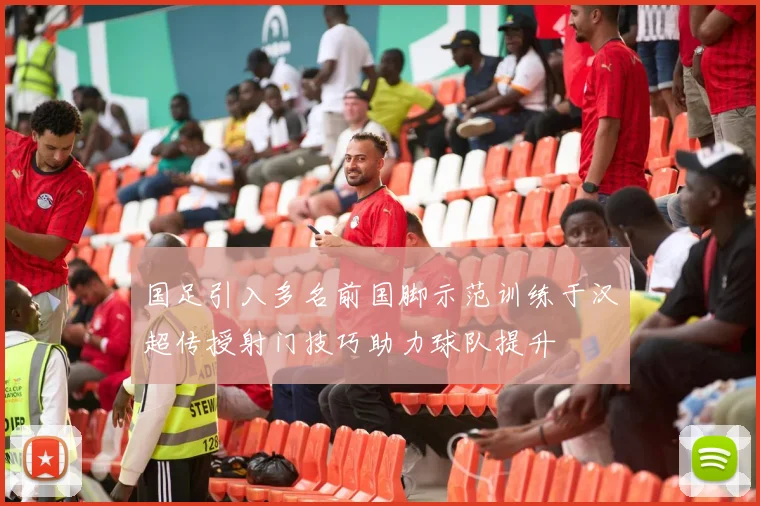 国足引入多名前国脚示范训练于汉超传授射门技巧助力球队提升