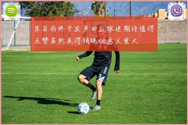 朱芳雨终于发声回应球迷期待值得点赞虽然来得稍晚但意义重大