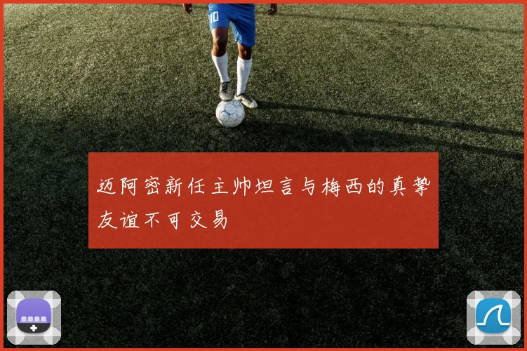 迈阿密新任主帅坦言与梅西的真挚友谊不可交易