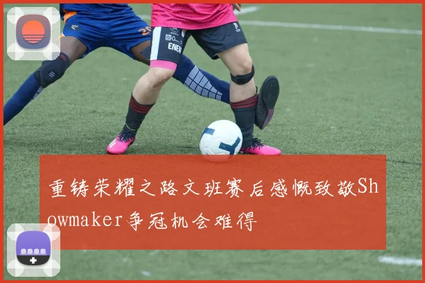 重铸荣耀之路文班赛后感慨致敬Showmaker争冠机会难得