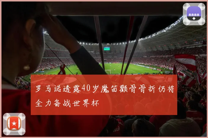 罗马诺透露40岁魔笛颧骨骨折仍将全力备战世界杯