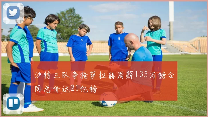 沙特三队争抢萨拉赫周薪135万镑合同总价达21亿镑