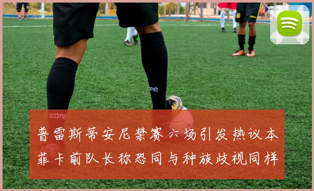 普雷斯蒂安尼禁赛六场引发热议本菲卡前队长称恐同与种族歧视同样严重