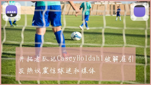 开拓者队记CaseyHoldahl被解雇引发热议震惊球迷和媒体