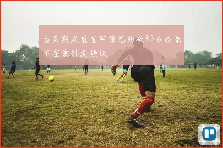 吉莱斯皮直言阿德巴约砍83分我毫不在意引发热议