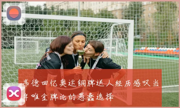 韦德回忆奥运铜牌送人经历感叹当年唯金牌论的愚蠢选择