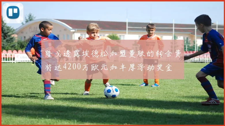 隆戈透露埃德松加盟曼联的转会费将达4200万欧元加丰厚浮动奖金