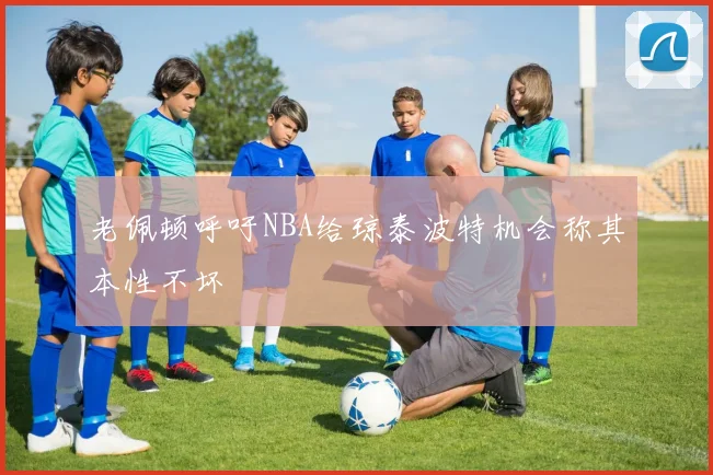 老佩顿呼吁NBA给琼泰波特机会称其本性不坏