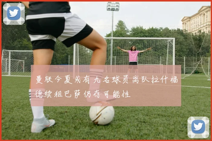 曼联今夏或有九名球员离队拉什福德续租巴萨仍存可能性
