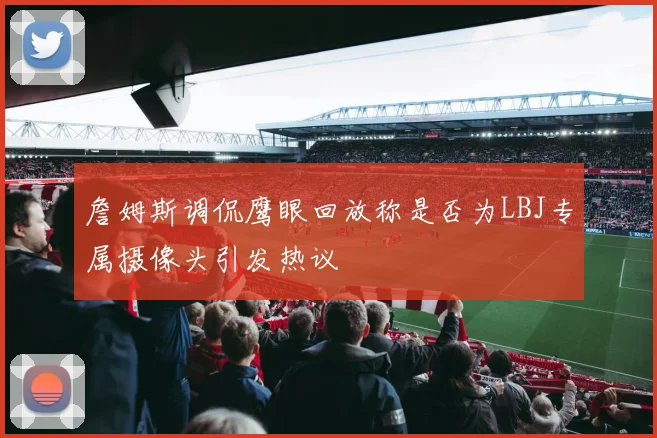 詹姆斯调侃鹰眼回放称是否为LBJ专属摄像头引发热议