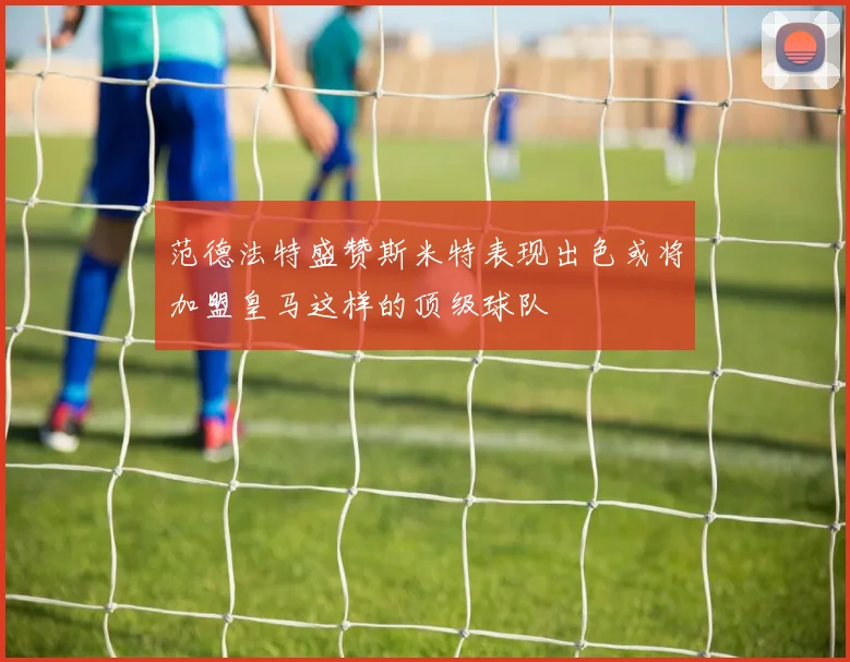 范德法特盛赞斯米特表现出色或将加盟皇马这样的顶级球队