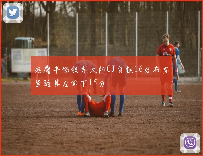 老鹰半场领先太阳CJ贡献16分布克紧随其后拿下15分